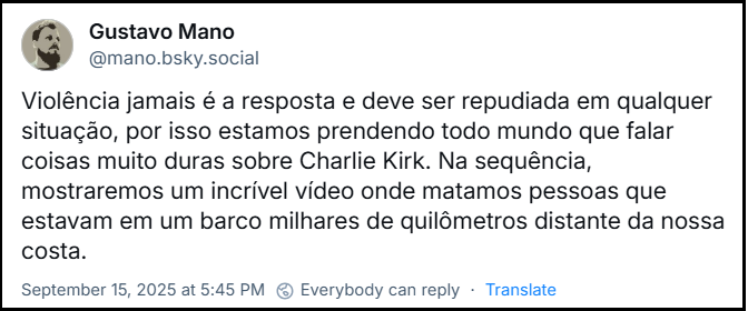 Post de Gustavo Mano (‪@mano.bsky.social‬) Violência jamais é a resposta e deve ser repudiada em qualquer situação, por isso estamos prendendo todo mundo que falar coisas muito duras sobre Charlie Kirk. Na sequência, mostraremos um incrível vídeo onde matamos pessoas que estavam em um barco milhares de quilômetros distante da nossa costa.