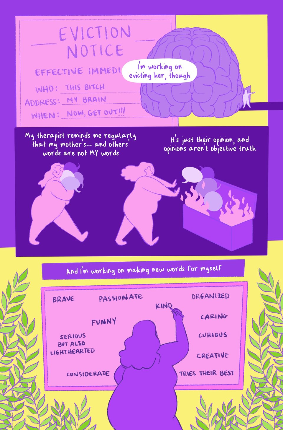 Page four of a mini comic titled "A Long Eviction." The color palette becomes much brighter here, in shades of yellow, pink, purple, and a bit of light green at the end. Panel 1: An eviction letter on a pink slip. It reads, "Eviction Notice. Effective Immediately. Who: This bitch. Address: My brain. When: Now, get out!" Text in a speech bubble reads, "I'm working on evicting her, though." Panel 2: A brain illustrated with a person opening a door from it on the side and pointing out as if to say, "Get out!" Panel 3: Jessi carries several speech bubbles in their arms. There are so many that they squish their face. Text reads, "My therapist reminds me regularly that my mother's-- and others' words-- are not MY words. Panel 4: Jessi throws the speech bubbles into a dumpster on fire. Text reads, "It's just their opinion, and opinions aren't objective truth. Panel 5: Jessi writes many words on a large board. There are green plants around them. Text reads, "And I'm working on making new words for myself." The words Jessi writes on the board are, "Brave. Passionate. Funny. Serious, but also lighthearted. Considerate. Organized. Caring. Curious. Creative. Tries their best. Kind."