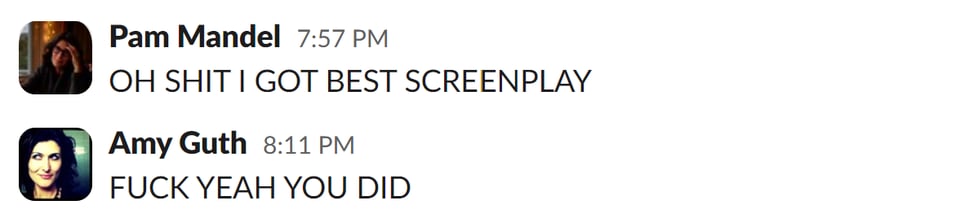 Slack text between me (OH SHIT I GOT BEST SCREENPLAY) and Amy (FUCK YEAH YOU DID)