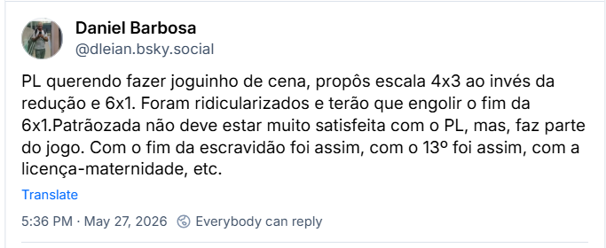Post de Daniel Barbosa (@dleian.bsky.social) :
PL querendo fazer joguinho de cena, propôs escala 4x3 ao invés da redução e 6x1. Foram ridicularizados e terão que engolir o fim da 6x1.Patrãozada não deve estar muito satisfeita com o PL, mas, faz parte do jogo. Com o fim da escravidão foi assim, com o 13º foi assim, com a licença-maternidade, etc.
