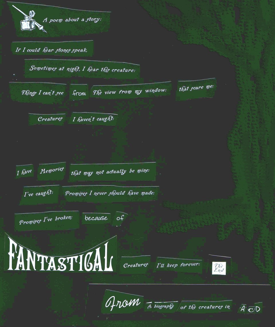 Green on a dark background. Chunks of text cut out to read the following: "A poem about a story: / If I could hear stones speak / Sometimes at night, I hear this creature / Things I can't see from the view from my window that scare me: / Creatures I haven't caught / I have memories that may not actually be mine / I've caught promises I never should have made / Promises I've broken because of / Fantastical creatures I'll keep forever. The End. / From a biography of the creature in A.C.D