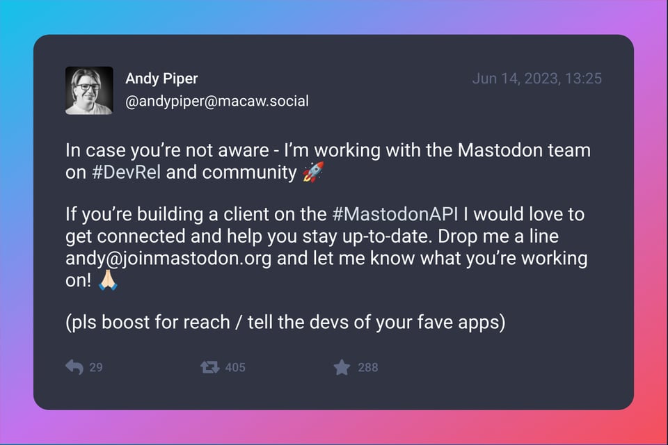 A screenshot of post by Andy Piper (@andypiper@macaw.social). It was posted on Jun 14, 2023. Text: In case you’re not aware - I’m working with the Mastodon team on #DevRel and community 🚀 If you’re building a client on the #MastodonAPI I would love to get connected and help you stay up-to-date. Drop me a line andy@joinmastodon.org and let me know what you’re working on! 🙏🏻 (pls boost for reach / tell the devs of your fave apps)