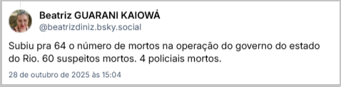Post de Beatriz GUARANI KAIOWÁ (@beatrizdiniz.bsky.social) com o texto: Subiu pra 64 o número de mortos na operação do governo do estado do Rio. 60 suspeitos mortos. 4 policiais mortos.