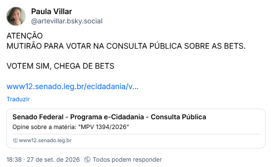 Post de Paula Villar (@artevillar.bsky.social): ATENÇÃO
MUTIRÃO PARA VOTAR NA CONSULTA PÚBLICA SOBRE AS BETS.
VOTEM SIM, CHEGA DE BETS
https://www12.senado.leg.br/ecidadania/visualizacaomateria?id=175871
