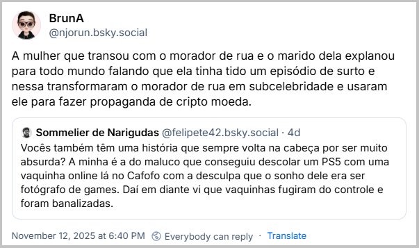 Citação de BrunA (@njorun.bsky.social) ao post do Sommelier de Narigudas com o texto: A mulher que transou com o morador de rua e o marido dela explanou para todo mundo falando que ela tinha tido um episódio de surto e nessa transformaram o morador de rua em subcelebridade e usaram ele para fazer propaganda de cripto moeda.