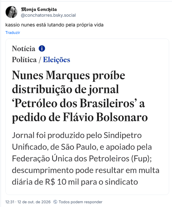 Post de 𝔐𝔬𝔫𝔧𝔞 ℭ𝔬𝔫𝔠𝔥𝔦𝔱𝔞 (@conchatorres.bsky.social): kassio nunes está lutando pela própria vida

Post contém captura de tela com o texto: Notícia
Política / Eleições
Nunes Marques proíbe distribuição de jornal 'Petróleo dos Brasileiros' a pedido de Flávio Bolsonaro
Jornal foi produzido pelo Sindipetro Unificado, de São Paulo, e apoiado pela Federação Única dos Petroleiros (Fup); descumprimento pode resultar em multa diária de R$ 10 mil para o sindicato