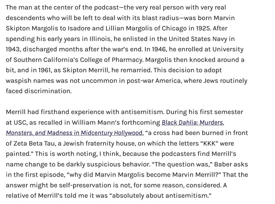The man at the center of the podcast—the very real person with very real descendants who will be left to deal with its blast radius—was born Marvin Skipton Margolis to Isadore and Lillian Margolis of Chicago in 1925. After spending his early years in Illinois, he enlisted in the United States Navy in 1943, discharged months after the war’s end. In 1946, he enrolled at University of Southern California’s College of Pharmacy. Margolis then knocked around a bit, and in 1961, as Skipton Merrill, he remarried. This decision to adopt WASPish names was not uncommon in post-war America, where Jews routinely faced discrimination.

Merrill had firsthand experience with antisemitism. During his first semester at USC, as recalled in William Mann’s forthcoming Black Dahlia: Murders, Monsters, and Madness in Midcentury Hollywood, “a cross had been burned in front of Zeta Beta Tau, a Jewish fraternity house, on which the letters “KKK” were painted.” This is worth noting, I think, because the podcasters find Merrill’s name change to be darkly suspicious behavior. “The question was,” Baber asks in the first episode, “why did Marvin Margolis become Marvin Merrill?” That the answer might be self-preservation is not, for some reason, considered. A relative of Merrill’s told me it was “absolutely about antisemitism.”