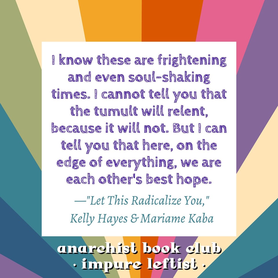 "I know these are frightening and even soul-shaking times. I cannot tell you that the tumult will relent, because it will not. But I can tell you that here, on the edge of everything, we are each other's best hope." — "Let This Radicalize You," Kelly Hayes & Mariame Kaba; Anarchist Book Club - Impure Leftist