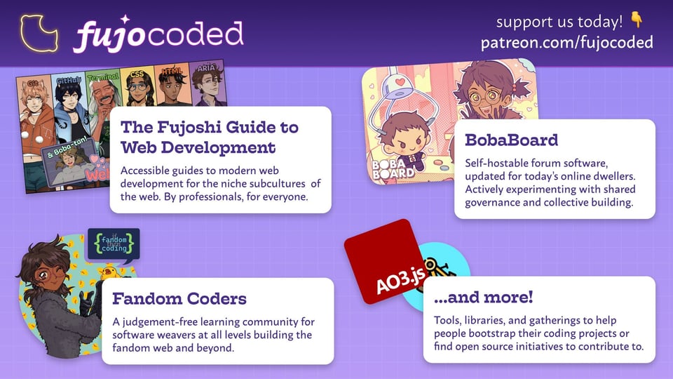 Write your reply 12 Overview of the FujoVerse, with the logos arranged on a grid. Support us today! Patreon.com/fujocoded FujoCoded - our projects The Fujoshi Guide to Web Development - The cast lineup of shippable ikemen tech concepts. Accessible guides to modern web development for the niche subcultures of the web. By professionals, for everyone. Fandom Coders - Boba-tan winking as she holds a rubber duck. A judgement-free learning community for software weavers at all levels building the fandom web and beyond. BobaBoard - Boba-tan winning a plushie of her blorbo in a crane game. Self-hostable forum software updated for today's online dwellers. An active experiment in shared governance and collective building. ...and more! - AO3.js and Astrolabe logos. Tools, libraries, and gatherings to help people bootstrap their coding projects or find open initiatives to contribute to. Overview of the FujoVerse, with the logos arranged on a grid. Support us today! Patreon.com/fujocoded FujoCoded - our projects The Fujoshi Guide to Web Development - The cast lineup of shippable ikemen tech concepts. Accessible guides to modern web development for the niche subcultures of the web. By professionals, for everyone. Fandom Coders - Boba-tan winking as she holds a rubber duck. A judgement-free learning community for software weavers at all levels building the fandom web and beyond. BobaBoard - Boba-tan winning a plushie of her blorbo in a crane game. Self-hostable forum software updated for today's online dwellers. An active experiment in shared governance and collective building. ...and more! - AO3.js and Astrolabe logos. Tools, libraries, and gatherings to help people bootstrap their coding projects or find open initiatives to contribute to.