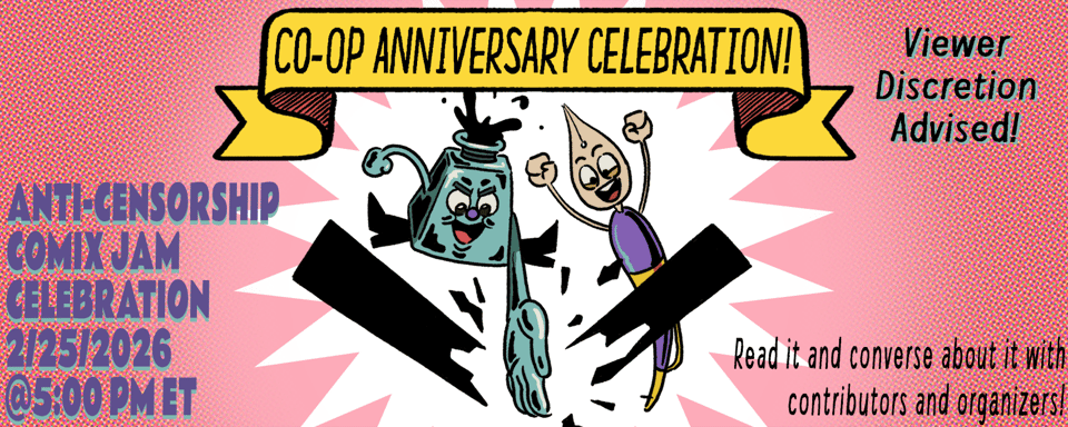 A graphic announcing the Anti-Censorship Comix Jam Celebration on February 25th at 5:00 PM Eastern Time. Under a scroll type banner that reads, "Co-op Anniversary Celebration" are the Co-op mascots Inkling (an Inkwell) karate chopping a censorship bar into shards with Nibford (a dip pen) cheering on. Behind them is a white flash and a halftone style border. Text reads, "Read it and converse about it with contributors and organizers! Viewer discretion advised: Contains content that may be triggering for some!"