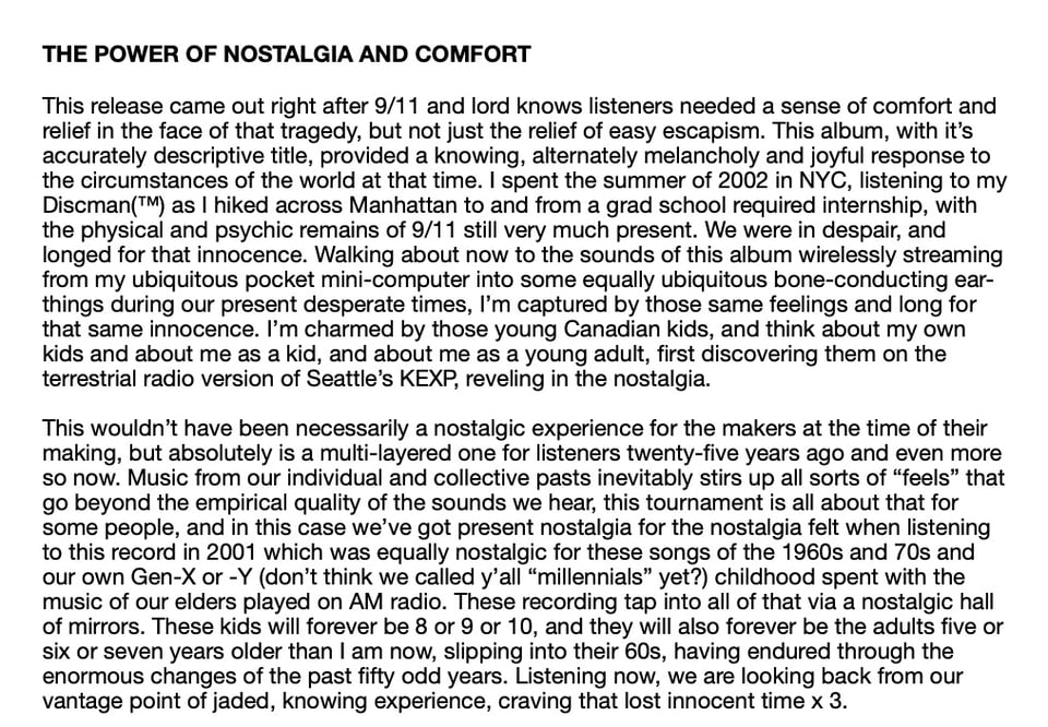 THE POWER OF NOSTALGIA AND COMFORT
This release came out right after 9/11 and lord knows listeners needed a sense of comfort and
relief in the face of that tragedy, but not just the relief of easy escapism. This album, with it's
accurately descriptive title, provided a knowing, alternately melancholy and joyful response to
the circumstances of the world at that time. I spent the summer of 2002 in NYC, listening to my
Discman(™M) as I hiked across Manhattan to and from a grad school required internship, with
the physical and psychic remains of 9/11 still very much present. We were in despair, and
longed for that innocence. Walking about now to the sounds of this album wirelessly streaming
from my ubiquitous pocket mini-computer into some equally ubiquitous bone-conducting ear-
things during our present desperate times, I'm captured by those same feelings and long for
that same innocence. I'm charmed by those young Canadian kids, and think about my own
kids and about me as a kid, and about me as a young adult, first discovering them on the
terrestrial radio version of Seattle's EXP, reveling in the nostalgia.
This wouldn't have been necessarily a nostalgic experience for the makers at the time of their
making, but absolutely is a multi-layered one for listeners twenty-five years ago and even more
so now. Music from our individual and collective pasts inevitably stirs up all sorts of "feels" that
go beyond the empirical quality of the sounds we hear, this tournament is all about that for
some people, and in this case we've got present nostalgia for the nostalgia felt when listening
to this record in 2001 which was equally nostalgic for these songs of the 1960s and 70s and
our own Gen-X or -Y (don't think we called y'all "millennials" yet?) childhood spent with the
music of our elders played on AM radio. These recording tap into all of that via a nostalgic hall
of mirrors. These kids will forever be 8 or 9 or 10, and they will also forever be the adults five or
six or seven years older than I am now, slipping into their 60s, having endured through the
enormous changes of the past fifty odd years. Listening now, we are looking back from our
vantage point of jaded, knowing experience, craving that lost innocent time × 3.