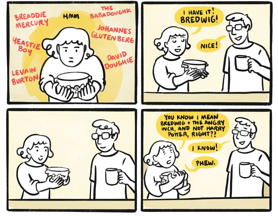 Hmm. Breaddie Mercury, the Babadoughk, Yeastie Boy, Johannes Glutenberg, Levain Burton, David Doughie. Sarah: I have it! Bredwig! Niles: Nice! Sarah: You know I mean Bredwig and the Angry Inch, and not Harry Potter, right? Niles: I know!! Sarah: Phew.