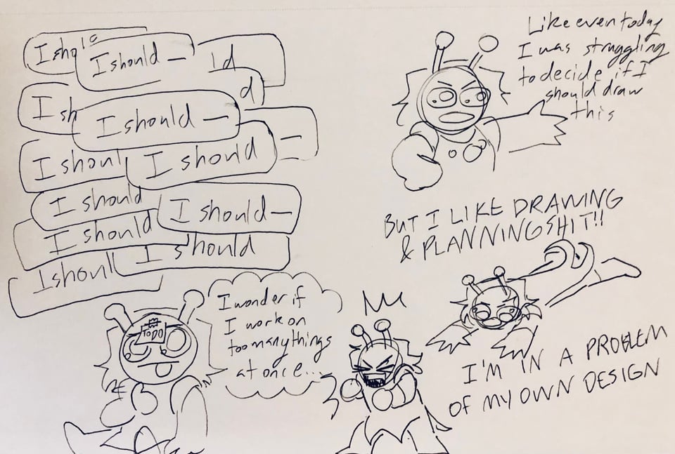 A one pahe diary comic; I draw myself as a small alien. In the first drawing I sit there, my brain functionally on an infinite loop of going "I should--" as I think of what to add to the to-do list taped to my forehead. I sit there thinking "I wonder if I work on too many things at once..." I put a hand on my hip and wave my arm indignantly as I say out loud, "Like even today I was struggling fo decide if I should draw this." I collapse to the floor, "BUT I LIKE DRAWING AND PLANNING SHIT!!" I stand back up and yell, "I'm IN A PROBLEM OF MY OWN DESIGN"