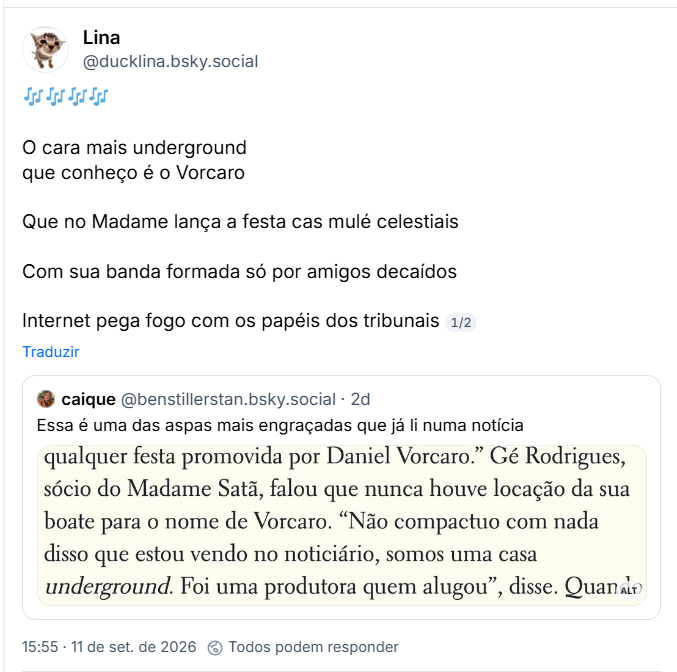 Post de Lina (@ducklina.bsky.social): 🎶🎶🎶🎶
O cara mais underground
que conheço é o Vorcaro
Que no Madame lança a festa cas mulé celestiais
Com sua banda formada só por amigos decaídos
Internet pega fogo com os papéis dos tribunais
Citação ao post de caique (@benstillerstan.bsky.social): Essa é uma das aspas mais engraçadas que já li numa notícia (Captura de tela com o texto: (...) qualquer festa promovida por Daniel Vorcaro." Gé Rodrigues, sócio do Madame Satã, falou que nunca houve locação da sua boate para o nome de Vorcaro. "Não compactuo com nada disso que estou vendo no noticiário, somos uma casa underground. Foi uma produtora quem alugou", disse. Quando (...))