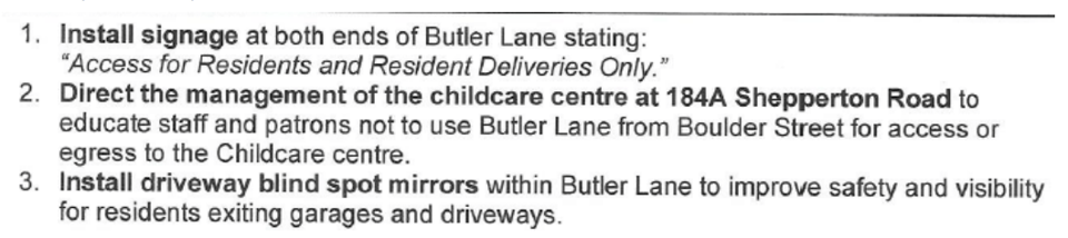 1. Install signage at both ends of Butler Lane stating "Access for Residents and Resident Deliveries Only." 2. Direct management of the childcare centre to educate staff and patrons not to use Butler Lane for access. 3. Install driveway blind spot mirrors within Butler Lane.