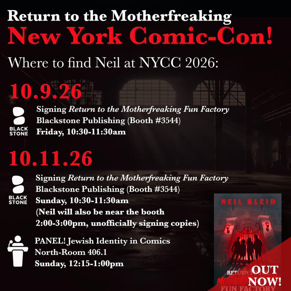A NYCC promo - black with a factory image in the background — with white and red text:
Return to the Motherfreaking New York Comic-Con!
Where to find Neil at NYCC 2026:
10.9. 26
Signing Return to the Motherfreaking Fun Factory
Blackstone Publishing (Booth #3544)
Friday, 10:30-11:30am
10.11.26
Signing Return to the Motherfreaking Fun Factory
Blackstone Publishing (Booth #3544)
Sunday, 10:30-11:30am
(Neil will also be near the booth 2:00-3:00pm, unofficially signing copies)
PANEL! Jewish Identity in Comics
North-Room 406.1
Sunday, 12:15-1:00pm
In the bottom right is an image of Neil's new book and a red triangle on top of it that says, in white text, "OUT NOW!"