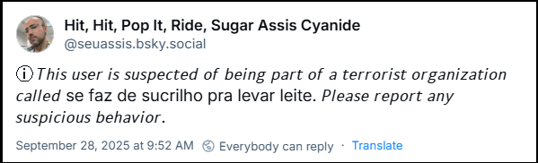 Hit, Hit, Pop It, Ride, Sugar Assis Cyanide (@seuassis.bsky.social) com o texto: ⓘ 𝘛𝘩𝘪𝘴 𝘶𝘴𝘦𝘳 𝘪𝘴 𝘴𝘶𝘴𝘱𝘦𝘤𝘵𝘦𝘥 𝘰𝘧 𝘣𝘦𝘪𝘯𝘨 𝘱𝘢𝘳𝘵 𝘰𝘧 𝘢 𝘵𝘦𝘳𝘳𝘰𝘳𝘪𝘴𝘵 𝘰𝘳𝘨𝘢𝘯𝘪𝘻𝘢𝘵𝘪𝘰𝘯 𝘤𝘢𝘭𝘭𝘦𝘥 se faz de sucrilho pra levar leite. 𝘗𝘭𝘦𝘢𝘴𝘦 𝘳𝘦𝘱𝘰𝘳𝘵 𝘢𝘯𝘺 𝘴𝘶𝘴𝘱𝘪𝘤𝘪𝘰𝘶𝘴 𝘣𝘦𝘩𝘢𝘷𝘪𝘰𝘳.