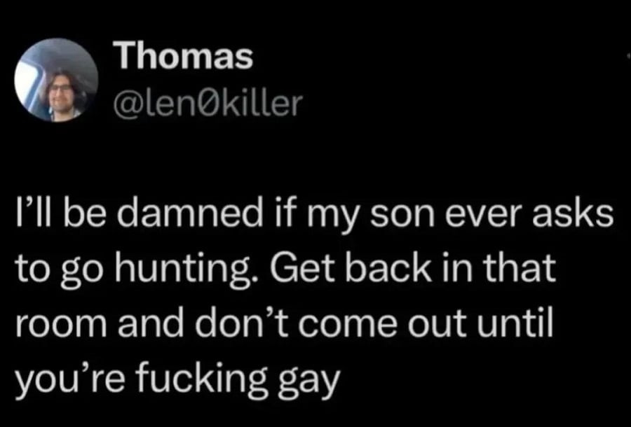 Twitter screenshot. @len0killer
I'll be damned if my son ever asks to go hunting. Get back in that room and don't come out until you're fucking gay.