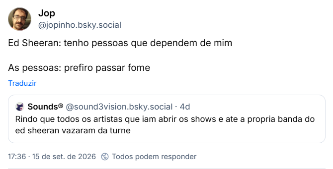 Post de Jop (@jopinho.bsky.social): Ed Sheeran: “tenho pessoas que dependem de mim

As pessoas: prefiro passar fome”

Citando post de Sounds® (@sound3vision.bsky.social): “Rindo que todos os artistas que iam abrir os shows e ate a propria banda do ed sheeran vazaram da turne”
