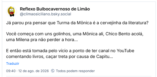 Post de Reflexo Bulbocavernoso de Limão (@climaosiciliano.bsky.social): Já parou pra pensar que Turma da Mônica é a cervejinha da literatura?
Você começa com uns golinhos, uma Mônica ali, Chico Bento acolá, uma Milena pra não perder a hora...
E então está tomada pelo vício a ponto de ter canal no YouTube comentando livros, caçar treta por causa de Capitu...