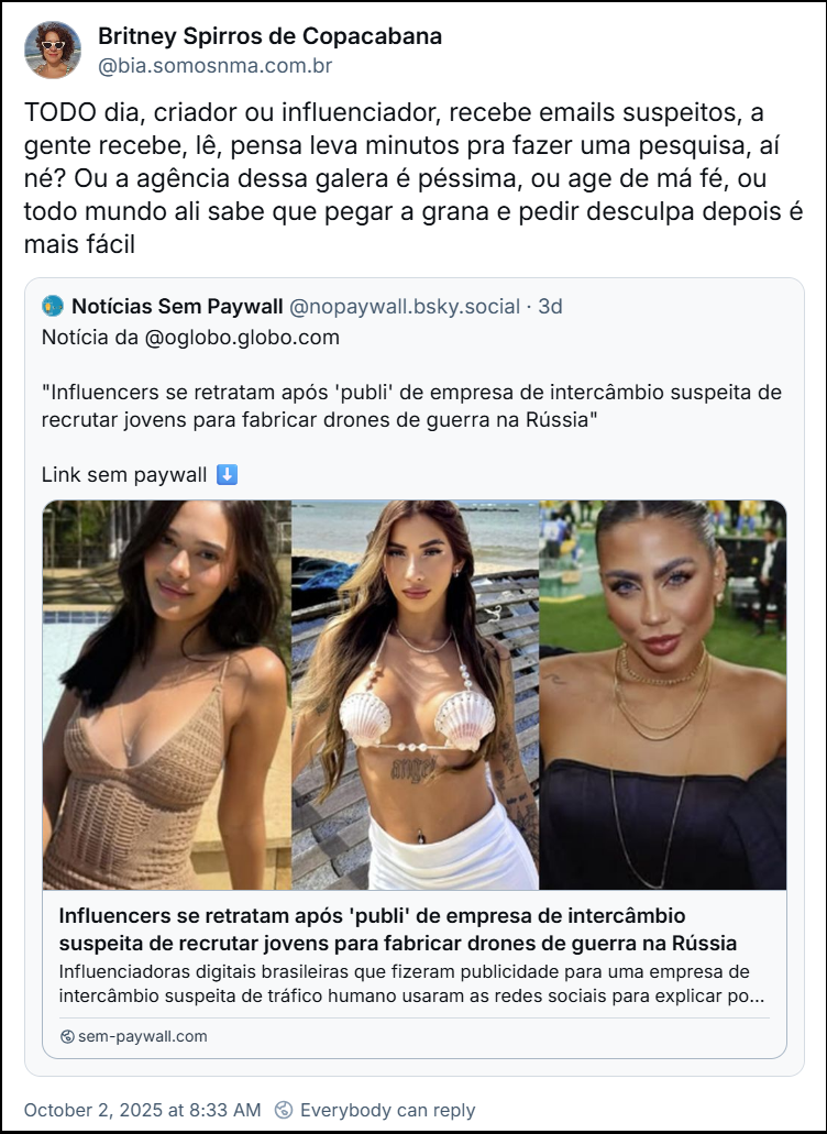 Post de Britney Spirros de Copacabana (@bia.somosnma.com.br) com o texto: TODO dia, criador ou influenciador, recebe emails suspeitos, a gente recebe, lê, pensa leva minutos pra fazer uma pesquisa, aí né? Ou a agência dessa galera é péssima, ou age de má fé, ou todo mundo ali sabe que pegar a grana e pedir desculpa depois é mais fácil. O post cita o Notícias Sem Paywall (@nopaywall.bsky.social) com link para a notícia: "Influencers se retratam após 'publi' de empresa de intercâmbio suspeita de recrutar jovens para fabricar drones de guerra na Rússia". link no final do texto