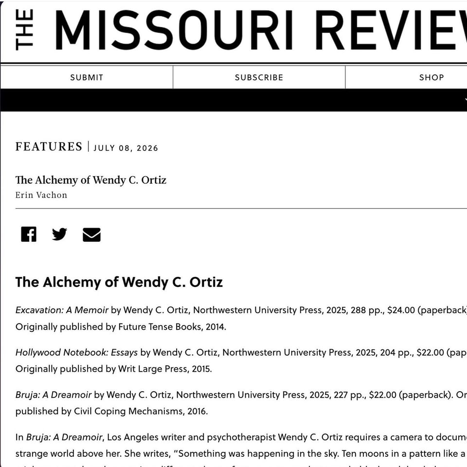 A screenshot of The Missouri Review online that reads:

FEATURES | JULY 08, 2026
The Alchemy of Wendy C. Ortiz
Erin Vachon
The Alchemy of Wendy C. Ortiz
Excavation: A Memoir by Wendy C. Ortiz, Northwestern University Press, 2025, 288 pp., $24.00 (paperback Originally published by Future Tense Books, 2014.
Hollywood Notebook: Essays by Wendy C. Ortiz, Northwestern University Press, 2025, 204 pp., $22.00 (pap Originally published by Writ Large Press, 2015.
Bruja: A Dreamoir by Wendy C. Ortiz, Northwestern University Press, 2025, 227 pp., $22.00 (paperback). Or published by Civil Coping Mechanisms, 2016.
In Bruja: A Dreamoir, Los Angeles writer and psychotherapist Wendy C. Ortiz requires a camera to docum strange world above her. She writes, "Something was happening in the sky. Ten moons in a pattern like a
