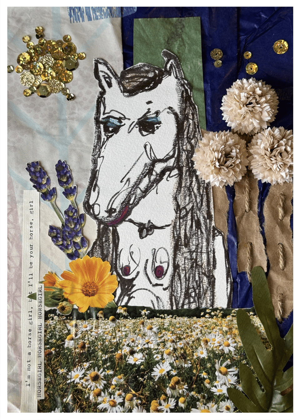 A collage art piece with layers of dark blue, bright green, and print paper as the background. Trees are represented by torn brown paper, stitched over the blue background with twine. The trees have white, puffy paper flowers glued on as tree tops. A circle of layered gold sequins makes up a sun, and a few are scattered in the dark blue like stars. A handrawn, black and white ink image of a horse woman is covered at the waist by a cut out photo of a daisy field. A strip of paper says I'm not a horse girl, but I'll be your horse, girl. Another says HORSEGIRL, HORSEGIRL, HORSEGIRL.