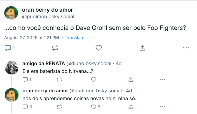 Resposta de oran berry do amor‬ (‪@pudimon.bsky.social‬): ...como você conhecia o Dave Grohl sem ser pelo Foo Fighters? Resposta de: amigo da RENATA‬ (‪@diuno.bsky.social‬): Ele era baterista do Nirvana...? Resposta de oran berry do amor‬ (‪@pudimon.bsky.social‬): nós dois aprendemos coisas novas hoje. olha só.