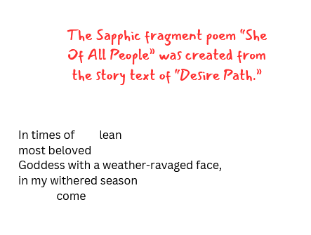 a selection of text. the poem portion reads "In times of         lean most beloved Goddess with a weather-ravaged face, in my withered season               come." red text in a script font reads "The Sapphic fragment poem "She Of All People" was created from the story text of "Desire Path."'