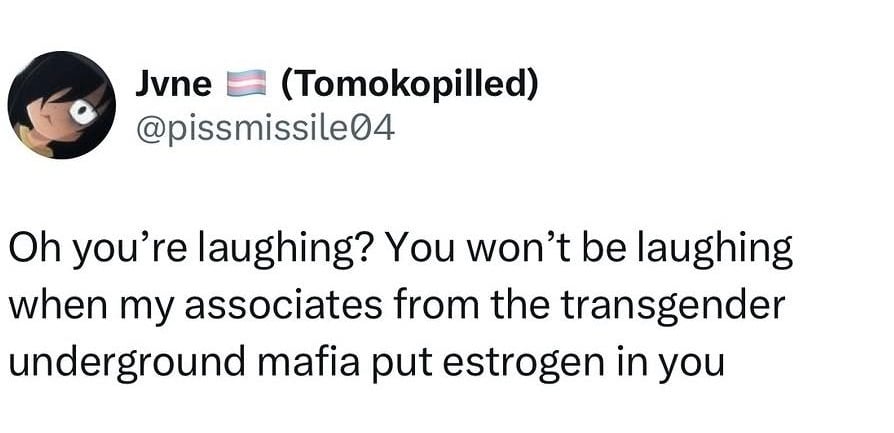 @pissmissile04
Oh you're laughing? You won't be laughing when my associates from the transgender underground mafia put estrogen in you