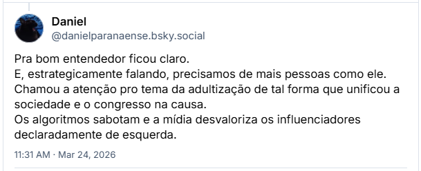 Post de Daniel (‪@danielparanaense.bsky.social‬): Pra bom entendedor ficou claro.
E, estrategicamente falando, precisamos de mais pessoas como ele. Chamou a atenção pro tema da adultização de tal forma que unificou a sociedade e o congresso na causa. Os algoritmos sabotam e a mídia desvaloriza os influenciadores declaradamente de esquerda.