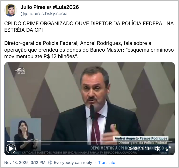 Post de Julio Pires 🇧🇷 #Lula2026 (‪@juliopires.bsky.social‬) com o texto: CPI DO CRIME ORGANIZADO OUVE DIRETOR DA POLÍCIA FEDERAL NA ESTRÉIA DA CPI  Diretor-geral da Polícia Federal, Andrei Rodrigues, fala sobre a operação que prendeu os donos do Banco Master: “esquema criminoso movimentou até R$ 12 bilhões”.