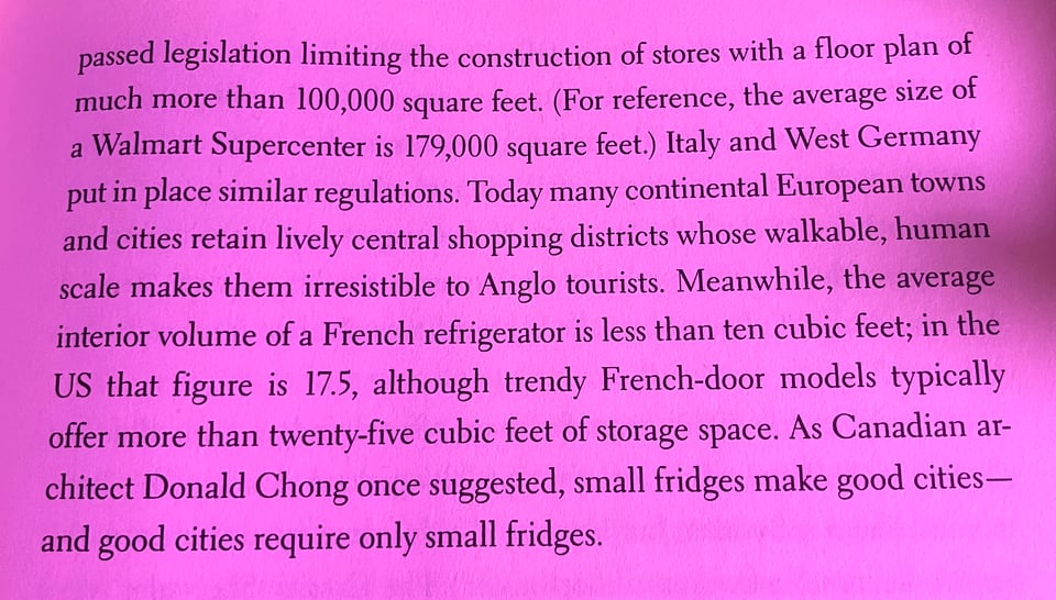 excerpt from Frostbite: Today many continental European towns and cities retain lively central shopping districts whose walkable, human scale makes them irresistible to Anglo tourists. Meanwhile, the average interior volume of a French refrigerator is less than ten cubic feet; in the US that figure is 17.5, although trendy French-door models typically
offer more than twenty-five cubic feet of storage space. As Canadian architect Donald Chong once suggested, small fridges make good cities- and good cities require only small fridges.