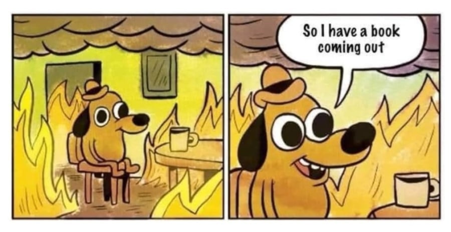 The "This is Fine" meme of a dog in a hat sitting in a burning apartment at a table with a cup of coffee. But instead of the titulat text, the dog is saying "So I have a book coming out"
