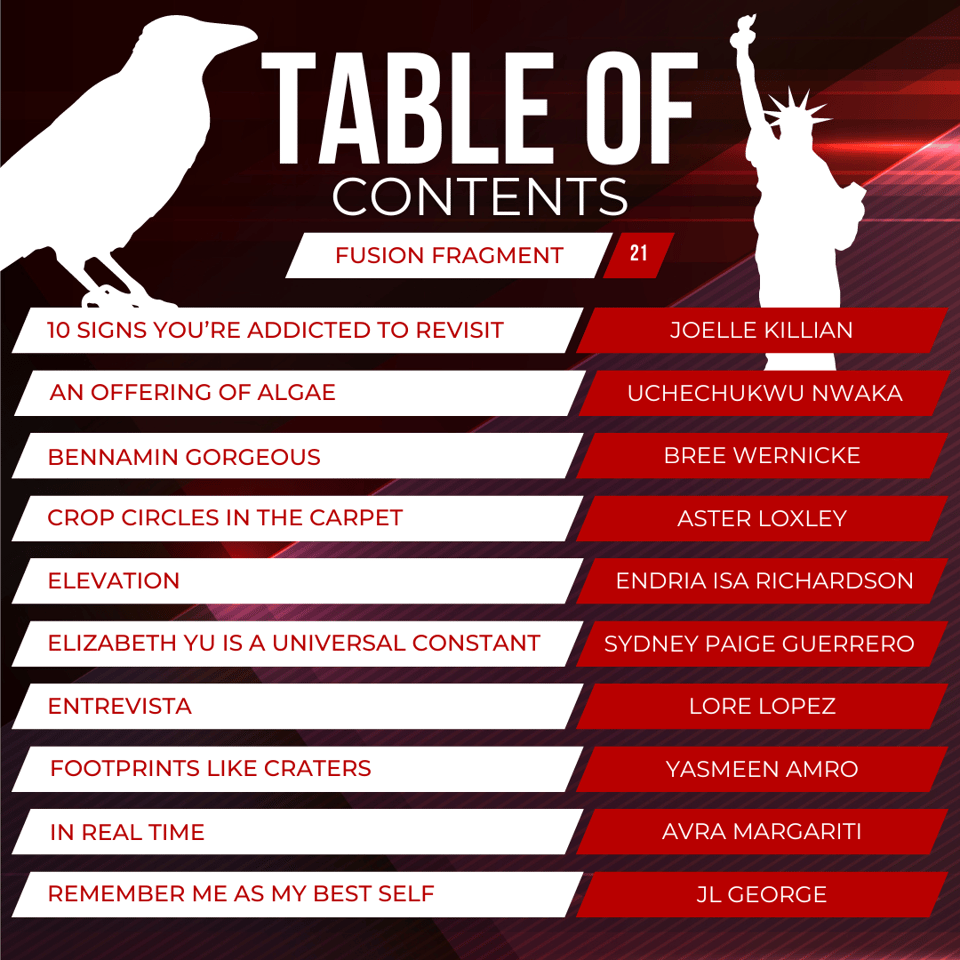 Fusion Fragment #21 Table of Contents "10 Signs You're Addicted to ReVisit" by Joelle Killian "An Offering of Algae" by Uchechukwu Nwaka "Bennamin Gorgeous" by Breen Wernicke "Crop Circles in the Carpet" by Aster Loxley "Elevation" by Endria Isa Richardson "Elizabeth Yu is a Universal Constant" by Sydney Paige Guerrero "Entrevista" by Lore Lopez "Footprints Like Craters" by Yasmeen Amro "In Real Time" Avra Margariti "Remember Me As My Best Self" by JL George