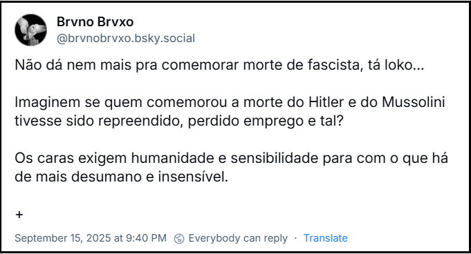 Post de Brvno Brvxo (‪@brvnobrvxo.bsky.social‬) com o texto: Não dá nem mais pra comemorar morte de fascista, tá loko… Imaginem se quem comemorou a morte do Hitler e do Mussolini tivesse sido repreendido, perdido emprego e tal? Os caras exigem humanidade e sensibilidade para com o que há de mais desumano e insensível.