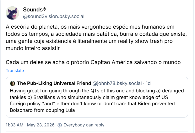 Post de Sounds® (@sound3vision.bsky.social) :
A escória do planeta, os mais vergonhoso espécimes humanos em todos os tempos, a sociedade mais patética, burra e coitada que existe, uma gente cuja existência é literalmente um reality show trash pro mundo inteiro assistir
Cada um deles se acha o próprio Capitao América salvando o mundo
Citando post de The Pub-Liking Universal Friend ( @johnb78.bsky.social)
Having great fun going through the QTs of this one and blocking a) deranged tankies b) Brazilians who simultaneously claim great knowledge of US foreign policy *and* either don't know or don't care that Biden prevented Bolsonaro from couping Lula (Tradução livre: Me divertindo muito lendo os QTs deste post e bloqueando a) tankies desvairados b) brasileiros que simultaneamente alegam ter grande conhecimento de política externa dos EUA *e* ou não sabem ou não se importam que Biden impediu Bolsonaro de dar um golpe em Lula.)