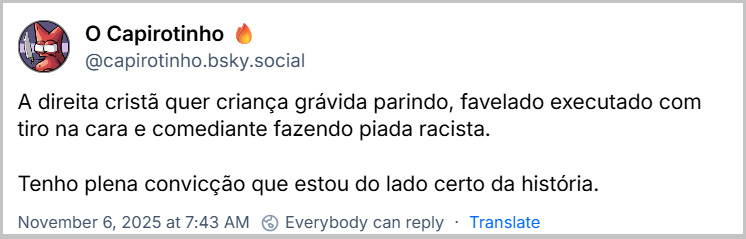 Post de O Capirotinho 🔥 (‪@capirotinho.bsky.social‬) com o texto: A direita cristã quer criança grávida parindo, favelado executado com tiro na cara e comediante fazendo piada racista. Tenho plena convicção que estou do lado certo da história.