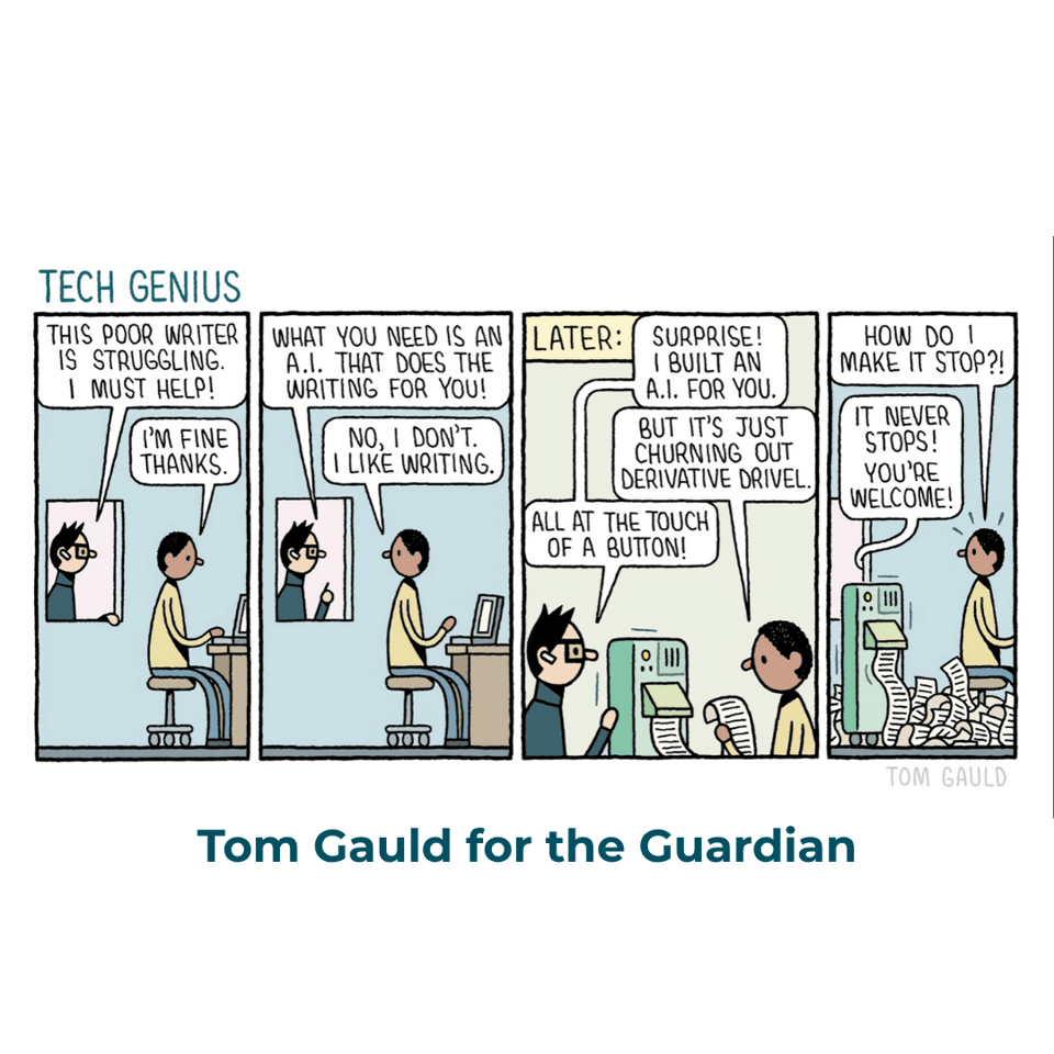 A cartoon by Tom Gauld titled Tech Genius. Tech bro: This poor writer is struggling. I must help! Writer: I'm fine thanks. Bro: What you need is an A.I. that does the writing for you! Writer: No, I don't. I like writing. LATER. Bro: Surprise! I built an A.I. for you. Writer: But it's just churning out derivative drivel. Bro: All at the touch of a button! Writer (alarmed): How do o make it stop?! Bro (now off-page): It never stops! You're welcome!