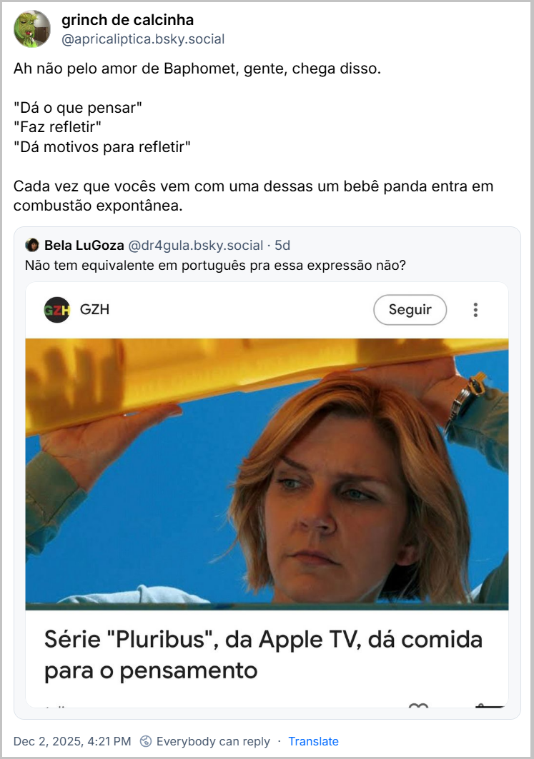 Post de grinch de calcinha (‪@apricaliptica.bsky.social‬) com o texto: “Ah não pelo amor de Baphomet, gente, chega disso.   "Dá o que pensar" "Faz refletir" "Dá motivos para refletir"  Cada vez que vocês vem com uma dessas um bebê panda entra em combustão expontânea.”  Citando um post de ‪Bela LuGoza‬ ( ‪@dr4gula.bsky.social‬) que contém o texto:  “Não tem equivalente em português pra essa expressão não?” e um print da Gazeta Zero Hora  com uma imagem de uma atriz loira e o texto: série “Pluribus”, da Apple TV, dá comida para o pensamento