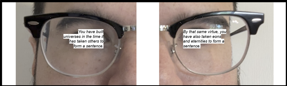 On the left, half a frame of glasses on Mikkel's face that reads "You have built universes in the time it has taken others to form a sentence." On the right, the other half of the glasses and Mikkel's face that reads "By that same virtue, you have also taken eons and eternities to form a sentence."