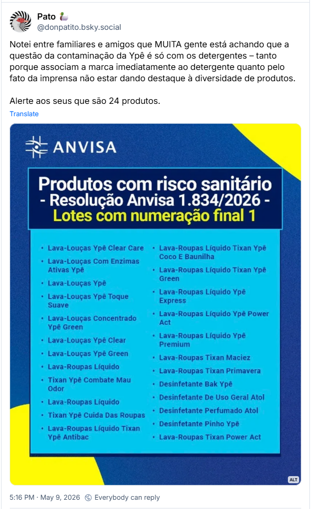 Post de Pato 🦆 (‪@donpatito.bsky.social‬): Notei entre familiares e amigos que MUITA gente está achando que a questão da contaminação da Ypê é só com os detergentes – tanto porque associam a marca imediatamente ao detergente quanto pelo fato da imprensa não estar dando destaque à diversidade de produtos. Alerte aos seus que são 24 produtos. (Imagem de um banner da Anvisa que lista os 24 produtos da Ypê com risco sanitário: LAVA LOUÇAS YPÊ CLEAR CARE, LAVA LOUÇAS COM ENZIMAS ATIVAS YPÊ, LAVA LOUÇAS YPÊ, LAVA LOUÇAS YPÊ CLEAR CARE, LAVA LOUÇAS YPÊ TOQUE SUAVE, LAVA-LOUÇAS CONCENTRADO YPÊ GREEN, LAVA-LOUÇAS YPÊ CLEAR, LAVA-LOUÇAS YPÊ GREEN, LAVA ROUPAS LÍQUIDO TIXAN YPÊ COMBATE MAU ODOR, LAVA ROUPAS LÍQUIDO, TIXAN YPÊ CUIDA DAS ROUPAS, LAVA ROUPAS LÍQUIDO TIXAN YPÊ ANTIBAC, LAVA ROUPAS LÍQUIDO TIXAN YPÊ COCO E BAUNILHA, LAVA ROUPAS LÍQUIDO TIXAN YPÊ GREEN, LAVA ROUPAS LÍQUIDO YPÊ EXPRESS, LAVA ROUPAS LÍQUIDO YPÊ POWER ACT, LAVA ROUPAS LÍQUIDO YPÊ PREMIUM, LAVA ROUPAS TIXAN MACIEZ, LAVA ROUPAS TIXAN PRIMAVERA, DESINFETANTE BAK YPÊ, DESINFETANTE DE USO GERAL ATOL, DESINFETANTE PERFUMADO ATOL, DESINFETANTE PINHO YPE, LAVA ROUPAS TIXAN POWER ACT