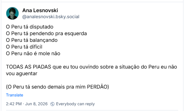 Post de Ana Lesnovski (‪@analesnovski.bsky.social‬):
O Peru tá disputado
O Peru tá pendendo pra esquerda
O Peru tá balançando
O Peru tá difícil
O Peru não é mole não

TODAS AS PIADAS que eu tou ouvindo sobre a situação do Peru eu não vou aguentar

(O Peru tá sendo demais pra mim PERDÃO)