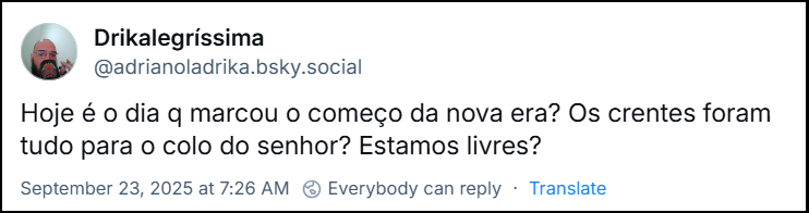 Post de Drikalegríssima (@adrianoladrika.bsky.social) com o texto: Hoje é o dia q marcou o começo da nova era? Os crentes foram tudo para o colo do senhor? Estamos livres?