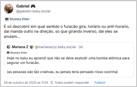 Post de Gabriel 🎮 (‪@gabekn.bsky.social‬) com o texto: É só descobrir em qual sentido o furacão gira, horário ou anti-horario, daí manda outro na direção, só que girando inverso, daí eles se anulam… Ele cita a ‪Mariana Z ✨‬ (‪@marianazzz.bsky.social‬) que postou: Hoje no bsky eu aprendi que não se deve explodir uma bomba atômica para segurar um furacão. (as pessoas são tão criativas, eu jamais teria pensado nisso sozinha)