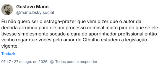 Post de Gustavo Mano (@mano.bsky.social): Eu não quero ser o estraga-prazer que vem dizer que o autor da dedada arrumou para ele um processo criminal muito pior do que se ele tivesse simplesmente socado a cara do aporrinhador profissional então venho rogar que vocês pelo amor de Cthulhu estudem a legislação vigente.