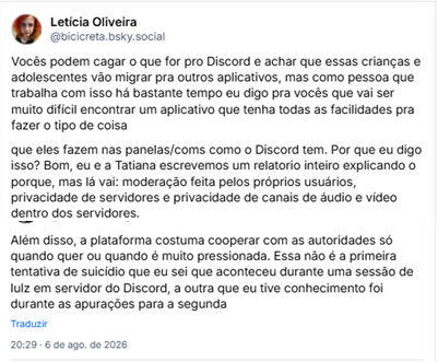 Posts de Letícia Oliveira (@bicicreta.bsky.social): Vocês podem cagar o que for pro Discord e achar que essas crianças e adolescentes vão migrar pra outros aplicativos, mas como pessoa que trabalha com isso há bastante tempo eu digo pra vocês que vai ser muito difícil encontrar um aplicativo que tenha todas as facilidades pra fazer o tipo de coisa que eles fazem nas panelas/coms como o Discord tem. Por que eu digo isso? Bom, eu e a Tatiana escrevemos um relatorio inteiro explicando o porque, mas lá vai: moderação feita pelos próprios usuários, privacidade de servidores e privacidade de canais de áudio e vídeo dentro dos servidores. Além disso, a plataforma costuma cooperar com as autoridades só quando quer ou quando é muito pressionada. Essa não é a primeira tentativa de suicídio que eu sei que aconteceu durante uma sessão de lulz em servidor do Discord, a outra que eu tive conhecimento foi durante as apurações para a segunda