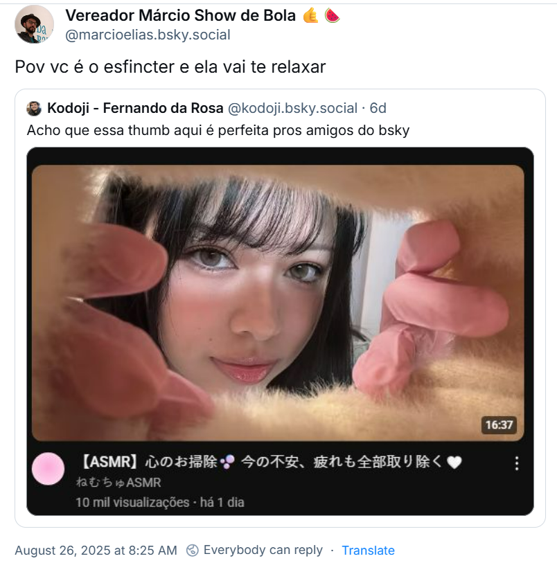 Post de Vereador Márcio Show de Bola 🤙🍉 (‪@marcioelias.bsky.social‬) com o texto: Pov vc é o esfincter e ela vai te relaxar. Ele cita post de ‪Kodoji - Fernando da Rosa‬ (‪@kodoji.bsky.social‬) com o texto: Acho que essa thumb aqui é perfeita pros amigos do bsky (o post traz uma imagem de um thumb de vídeo, no qual uma moça olha através de um buraco de pelúcia rosa em que ela mesmo abre com os dedos envoltos em luva de látex rosa. O título e a descrição do vídeo estão em japonês, mas em livre tradução seria: [ASMR] Limpe sua mente - Remova todas as suas preocupações e fadiga ASMR sonolento)
