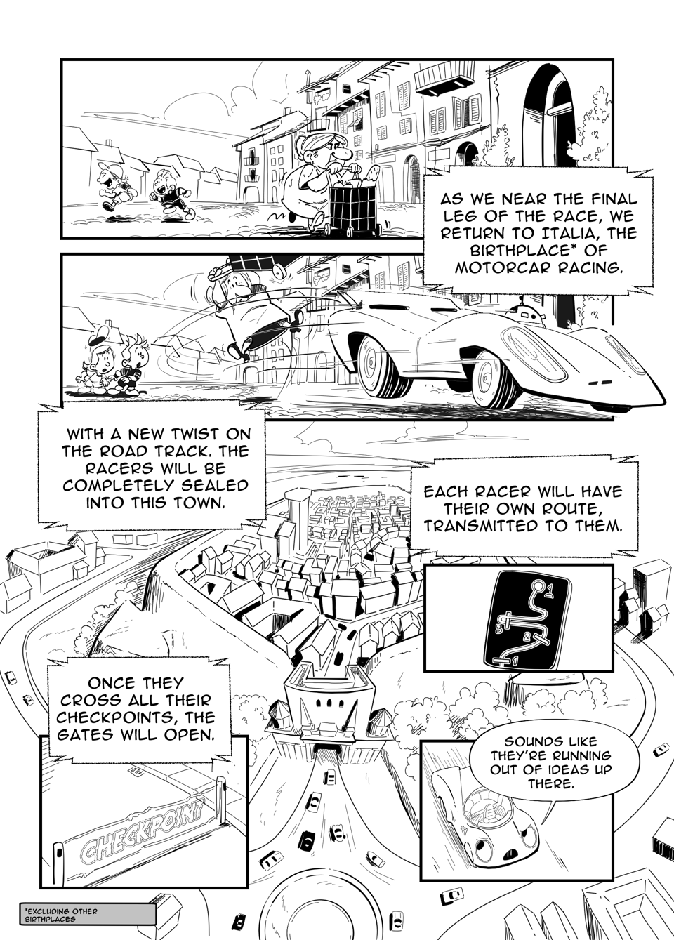 Worldracers Italy pg 3, Panel 1, a quaint Italian village, an old lady pushes a cart across cobbled streets, kids play in the background. Announcer, "As we near the final leg of the race, we return to Italia, the birthplace* of motorcar racing." *Foot note "excluding other birthplaces of motor racing." Panel 2, a race car zips through the street, sending the old lady into the air. Large panel Birds Eye view of a walled city, with large gate. Announcer, “With a new twist on the road track. The racers will be completely sealed into this town.” “Each racer will have their own route transmitted to them.” Panel 6, display with map and numbered check points. “Once they cross all their checkpoints, the gates will open.” Panel 5, checkpoint hologram. “Sounds like they’re running out of ideas up there.” Panel 6, Racecar looking up bemused.