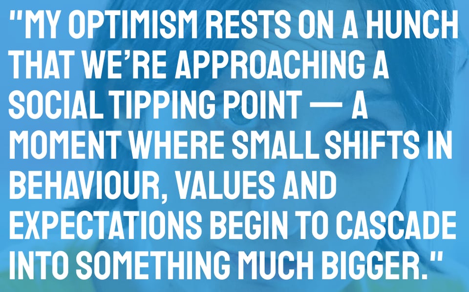 "My optimism rests on a hunch that we’re approaching a social tipping point — a moment where small shifts in behaviour, values and expectations begin to cascade into something much bigger."